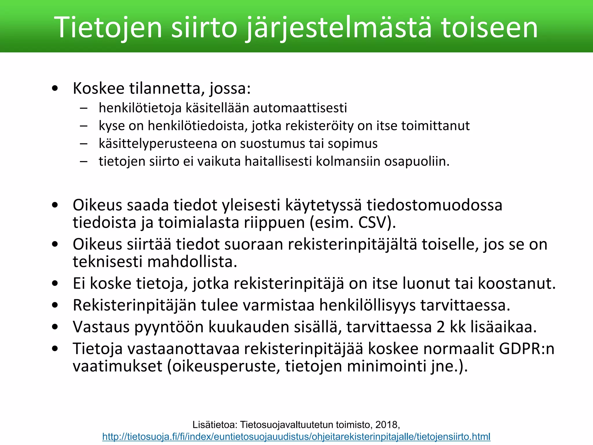 • Koskee tilannetta, jossa:
– henkilötietoja käsitellään automaattisesti
– kyse on henkilötiedoista, jotka rekisteröity on itse toimittanut
– käsittelyperusteena on suostumus tai sopimus
– tietojen siirto ei vaikuta haitallisesti kolmansiin osapuoliin.
• Oikeus saada tiedot yleisesti käytetyssä tiedostomuodossa
tiedoista ja toimialasta riippuen (esim. CSV).
• Oikeus siirtää tiedot suoraan rekisterinpitäjältä toiselle, jos se on
teknisesti mahdollista.
• Ei koske tietoja, jotka rekisterinpitäjä on itse luonut tai koostanut.
• Rekisterinpitäjän tulee varmistaa henkilöllisyys tarvittaessa.
• Vastaus pyyntöön kuukauden sisällä, tarvittaessa 2 kk lisäaikaa.
• Tietoja vastaanottavaa rekisterinpitäjää koskee normaalit GDPR:n
vaatimukset (oikeusperuste, tietojen minimointi jne.).
Tietojen siirto järjestelmästä toiseen
Lisätietoa: Tietosuojavaltuutetun toimisto, 2018,
http://tietosuoja.fi/fi/index/euntietosuojauudistus/ohjeitarekisterinpitajalle/tietojensiirto.html
 