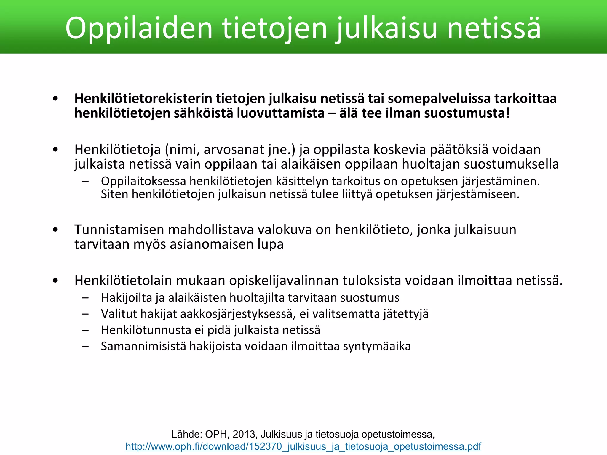 • Henkilötietorekisterin tietojen julkaisu netissä tai somepalveluissa tarkoittaa
henkilötietojen sähköistä luovuttamista – älä tee ilman suostumusta!
• Henkilötietoja (nimi, arvosanat jne.) ja oppilasta koskevia päätöksiä voidaan
julkaista netissä vain oppilaan tai alaikäisen oppilaan huoltajan suostumuksella
– Oppilaitoksessa henkilötietojen käsittelyn tarkoitus on opetuksen järjestäminen.
Siten henkilötietojen julkaisun netissä tulee liittyä opetuksen järjestämiseen.
• Tunnistamisen mahdollistava valokuva on henkilötieto, jonka julkaisuun
tarvitaan myös asianomaisen lupa
• Henkilötietolain mukaan opiskelijavalinnan tuloksista voidaan ilmoittaa netissä.
– Hakijoilta ja alaikäisten huoltajilta tarvitaan suostumus
– Valitut hakijat aakkosjärjestyksessä, ei valitsematta jätettyjä
– Henkilötunnusta ei pidä julkaista netissä
– Samannimisistä hakijoista voidaan ilmoittaa syntymäaika
Oppilaiden tietojen julkaisu netissä
Lähde: OPH, 2013, Julkisuus ja tietosuoja opetustoimessa,
http://www.oph.fi/download/152370_julkisuus_ja_tietosuoja_opetustoimessa.pdf
 