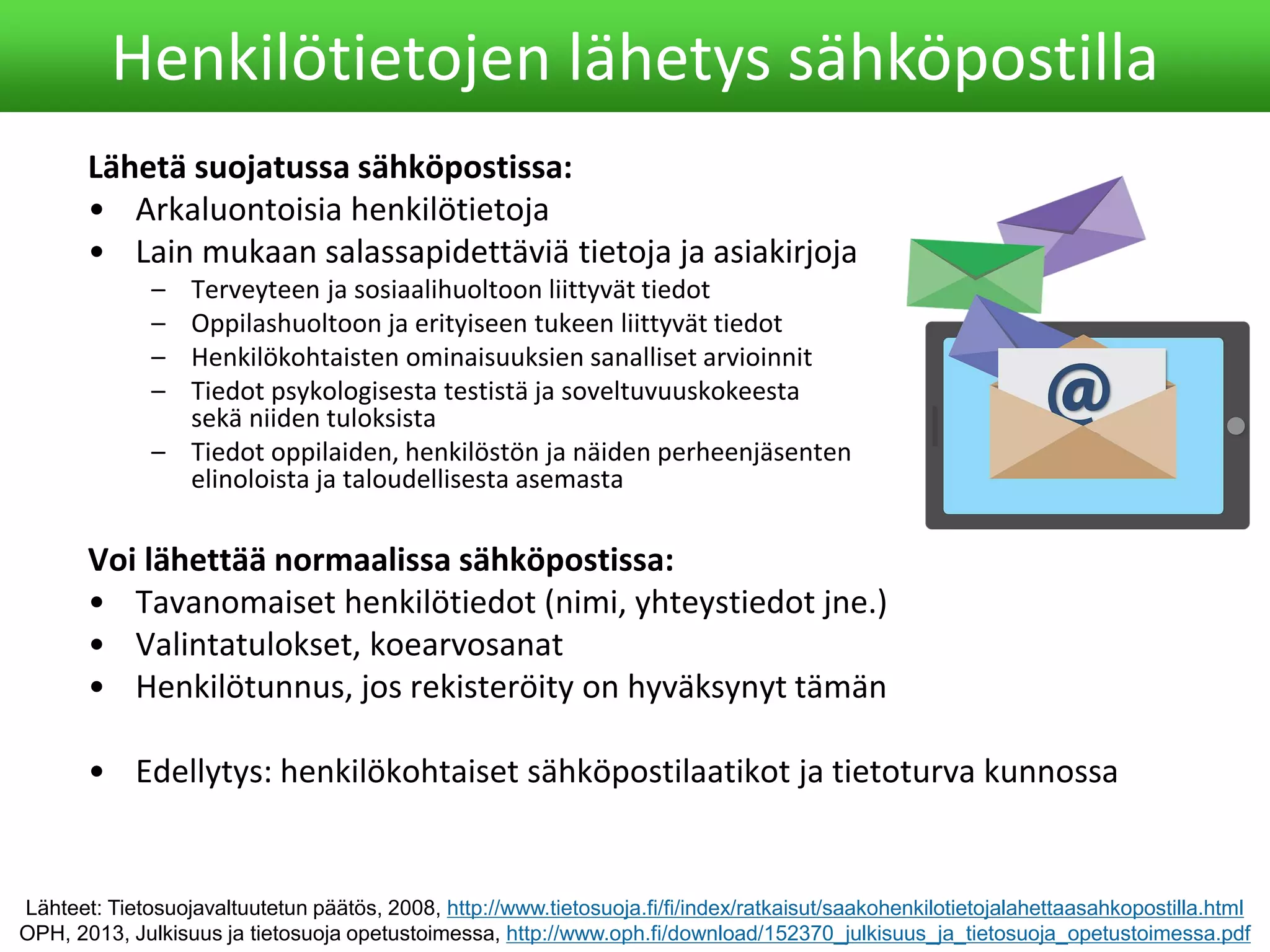Lähetä suojatussa sähköpostissa:
• Arkaluontoisia henkilötietoja
• Lain mukaan salassapidettäviä tietoja ja asiakirjoja
– Terveyteen ja sosiaalihuoltoon liittyvät tiedot
– Oppilashuoltoon ja erityiseen tukeen liittyvät tiedot
– Henkilökohtaisten ominaisuuksien sanalliset arvioinnit
– Tiedot psykologisesta testistä ja soveltuvuuskokeesta
sekä niiden tuloksista
– Tiedot oppilaiden, henkilöstön ja näiden perheenjäsenten
elinoloista ja taloudellisesta asemasta
Voi lähettää normaalissa sähköpostissa:
• Tavanomaiset henkilötiedot (nimi, yhteystiedot jne.)
• Valintatulokset, koearvosanat
• Henkilötunnus, jos rekisteröity on hyväksynyt tämän
• Edellytys: henkilökohtaiset sähköpostilaatikot ja tietoturva kunnossa
Henkilötietojen lähetys sähköpostilla
Lähteet: Tietosuojavaltuutetun päätös, 2008, http://www.tietosuoja.fi/fi/index/ratkaisut/saakohenkilotietojalahettaasahkopostilla.html
OPH, 2013, Julkisuus ja tietosuoja opetustoimessa, http://www.oph.fi/download/152370_julkisuus_ja_tietosuoja_opetustoimessa.pdf
 