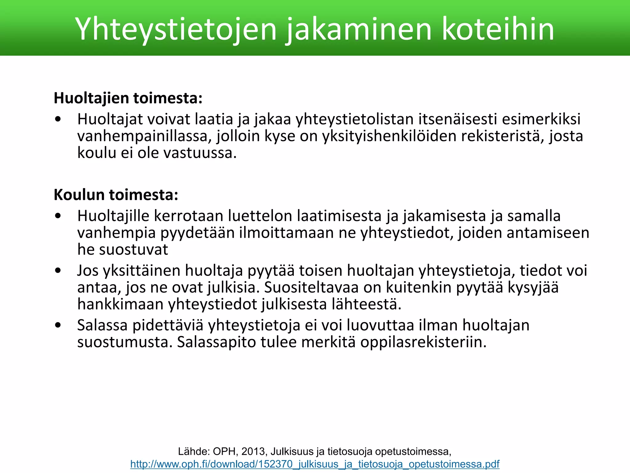 Huoltajien toimesta:
• Huoltajat voivat laatia ja jakaa yhteystietolistan itsenäisesti esimerkiksi
vanhempainillassa, jolloin kyse on yksityishenkilöiden rekisteristä, josta
koulu ei ole vastuussa.
Koulun toimesta:
• Huoltajille kerrotaan luettelon laatimisesta ja jakamisesta ja samalla
vanhempia pyydetään ilmoittamaan ne yhteystiedot, joiden antamiseen
he suostuvat
• Jos yksittäinen huoltaja pyytää toisen huoltajan yhteystietoja, tiedot voi
antaa, jos ne ovat julkisia. Suositeltavaa on kuitenkin pyytää kysyjää
hankkimaan yhteystiedot julkisesta lähteestä.
• Salassa pidettäviä yhteystietoja ei voi luovuttaa ilman huoltajan
suostumusta. Salassapito tulee merkitä oppilasrekisteriin.
Yhteystietojen jakaminen koteihin
Lähde: OPH, 2013, Julkisuus ja tietosuoja opetustoimessa,
http://www.oph.fi/download/152370_julkisuus_ja_tietosuoja_opetustoimessa.pdf
 