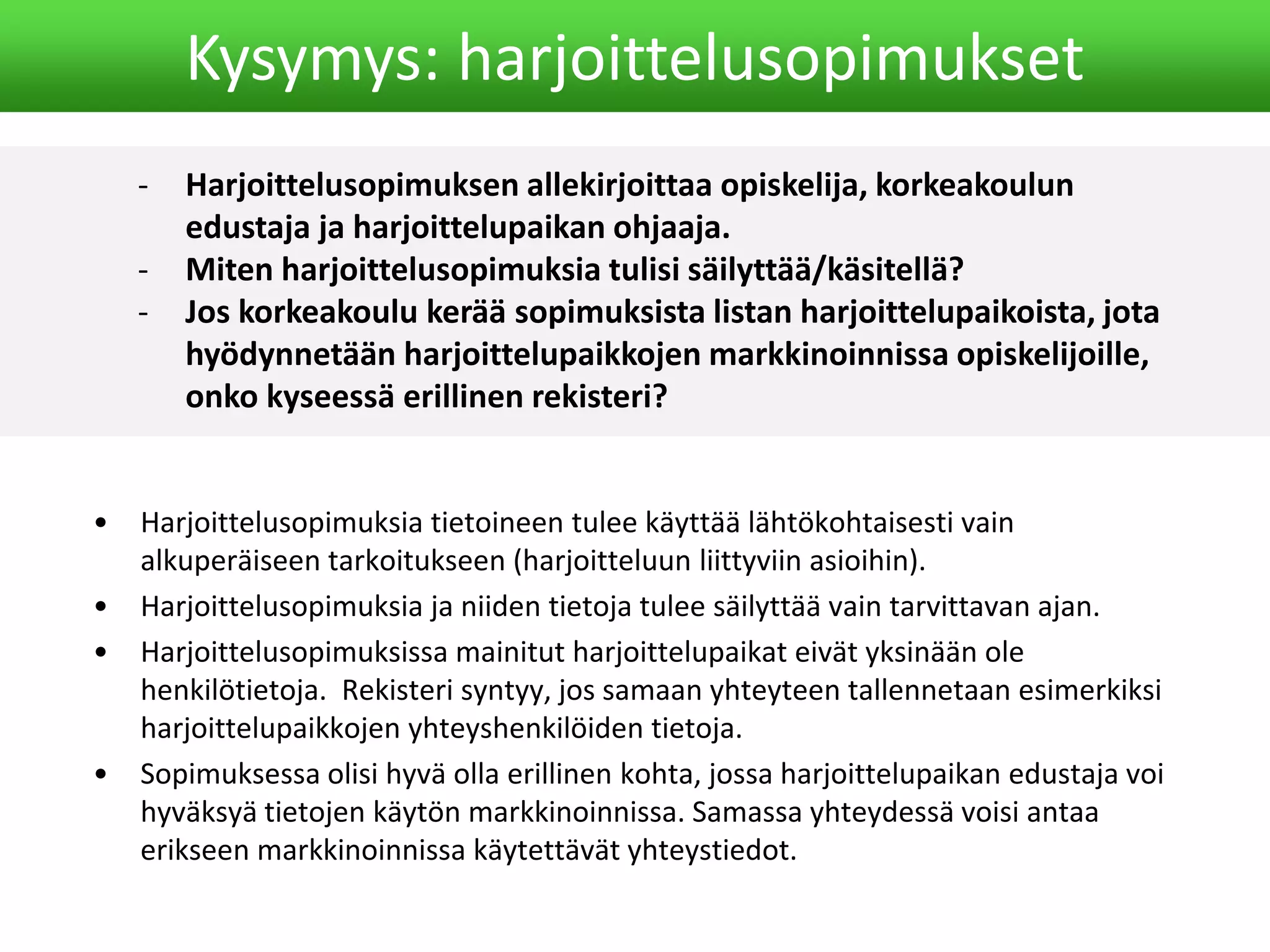 - Harjoittelusopimuksen allekirjoittaa opiskelija, korkeakoulun
edustaja ja harjoittelupaikan ohjaaja.
- Miten harjoittelusopimuksia tulisi säilyttää/käsitellä?
- Jos korkeakoulu kerää sopimuksista listan harjoittelupaikoista, jota
hyödynnetään harjoittelupaikkojen markkinoinnissa opiskelijoille,
onko kyseessä erillinen rekisteri?
Kysymys: harjoittelusopimukset
• Harjoittelusopimuksia tietoineen tulee käyttää lähtökohtaisesti vain
alkuperäiseen tarkoitukseen (harjoitteluun liittyviin asioihin).
• Harjoittelusopimuksia ja niiden tietoja tulee säilyttää vain tarvittavan ajan.
• Harjoittelusopimuksissa mainitut harjoittelupaikat eivät yksinään ole
henkilötietoja. Rekisteri syntyy, jos samaan yhteyteen tallennetaan esimerkiksi
harjoittelupaikkojen yhteyshenkilöiden tietoja.
• Sopimuksessa olisi hyvä olla erillinen kohta, jossa harjoittelupaikan edustaja voi
hyväksyä tietojen käytön markkinoinnissa. Samassa yhteydessä voisi antaa
erikseen markkinoinnissa käytettävät yhteystiedot.
 
