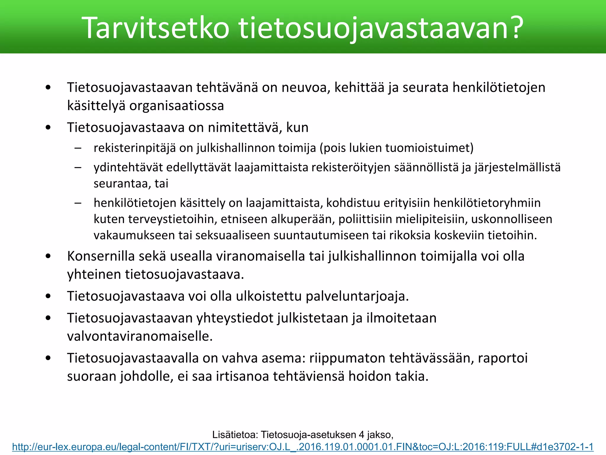 • Tietosuojavastaavan tehtävänä on neuvoa, kehittää ja seurata henkilötietojen
käsittelyä organisaatiossa
• Tietosuojavastaava on nimitettävä, kun
– rekisterinpitäjä on julkishallinnon toimija (pois lukien tuomioistuimet)
– ydintehtävät edellyttävät laajamittaista rekisteröityjen säännöllistä ja järjestelmällistä
seurantaa, tai
– henkilötietojen käsittely on laajamittaista, kohdistuu erityisiin henkilötietoryhmiin
kuten terveystietoihin, etniseen alkuperään, poliittisiin mielipiteisiin, uskonnolliseen
vakaumukseen tai seksuaaliseen suuntautumiseen tai rikoksia koskeviin tietoihin.
• Konsernilla sekä usealla viranomaisella tai julkishallinnon toimijalla voi olla
yhteinen tietosuojavastaava.
• Tietosuojavastaava voi olla ulkoistettu palveluntarjoaja.
• Tietosuojavastaavan yhteystiedot julkistetaan ja ilmoitetaan
valvontaviranomaiselle.
• Tietosuojavastaavalla on vahva asema: riippumaton tehtävässään, raportoi
suoraan johdolle, ei saa irtisanoa tehtäviensä hoidon takia.
Tarvitsetko tietosuojavastaavan?
Lisätietoa: Tietosuoja-asetuksen 4 jakso,
http://eur-lex.europa.eu/legal-content/FI/TXT/?uri=uriserv:OJ.L_.2016.119.01.0001.01.FIN&toc=OJ:L:2016:119:FULL#d1e3702-1-1
 