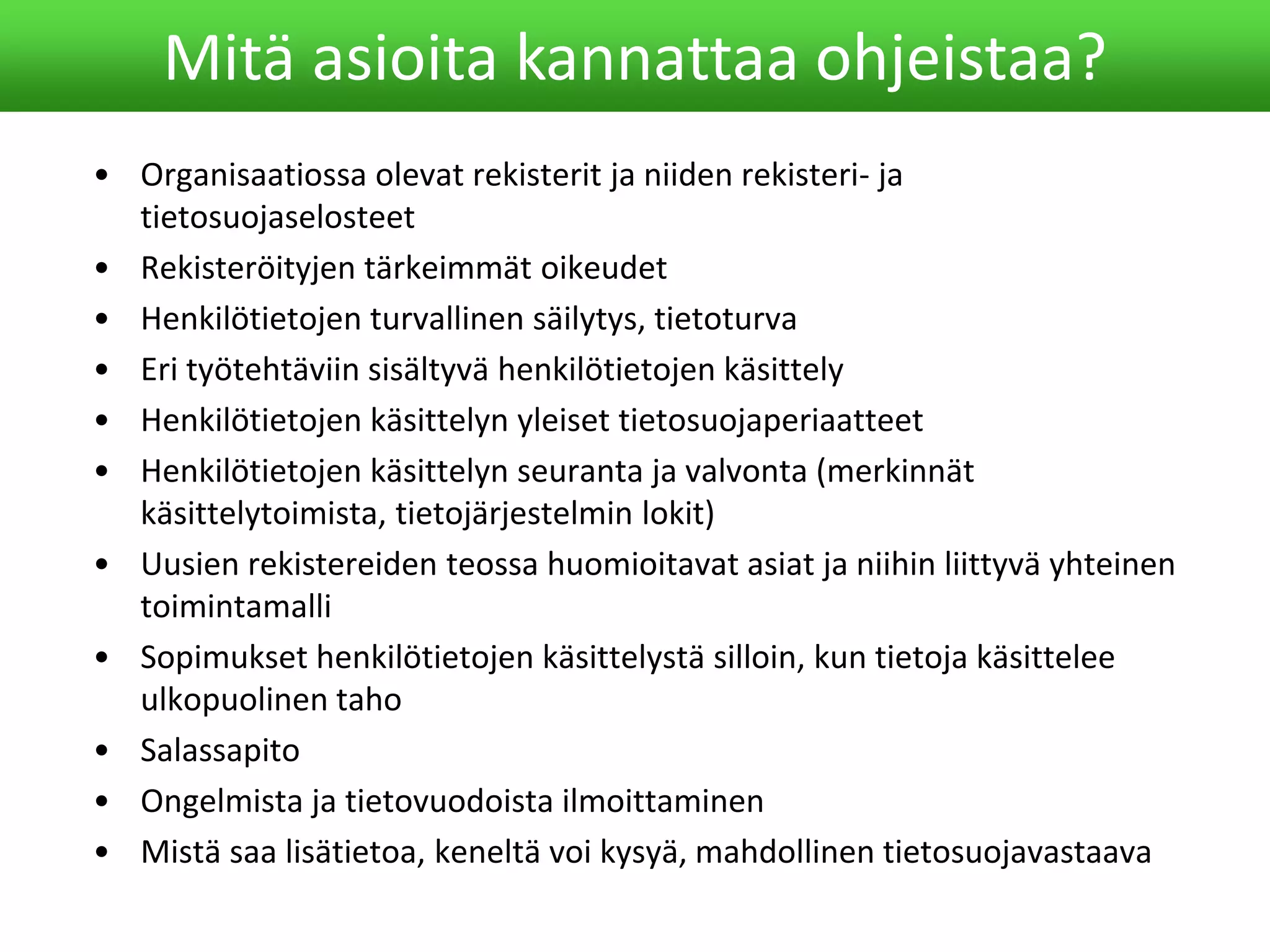 • Organisaatiossa olevat rekisterit ja niiden rekisteri- ja
tietosuojaselosteet
• Rekisteröityjen tärkeimmät oikeudet
• Henkilötietojen turvallinen säilytys, tietoturva
• Eri työtehtäviin sisältyvä henkilötietojen käsittely
• Henkilötietojen käsittelyn yleiset tietosuojaperiaatteet
• Henkilötietojen käsittelyn seuranta ja valvonta (merkinnät
käsittelytoimista, tietojärjestelmin lokit)
• Uusien rekistereiden teossa huomioitavat asiat ja niihin liittyvä yhteinen
toimintamalli
• Sopimukset henkilötietojen käsittelystä silloin, kun tietoja käsittelee
ulkopuolinen taho
• Salassapito
• Ongelmista ja tietovuodoista ilmoittaminen
• Mistä saa lisätietoa, keneltä voi kysyä, mahdollinen tietosuojavastaava
Mitä asioita kannattaa ohjeistaa?
 