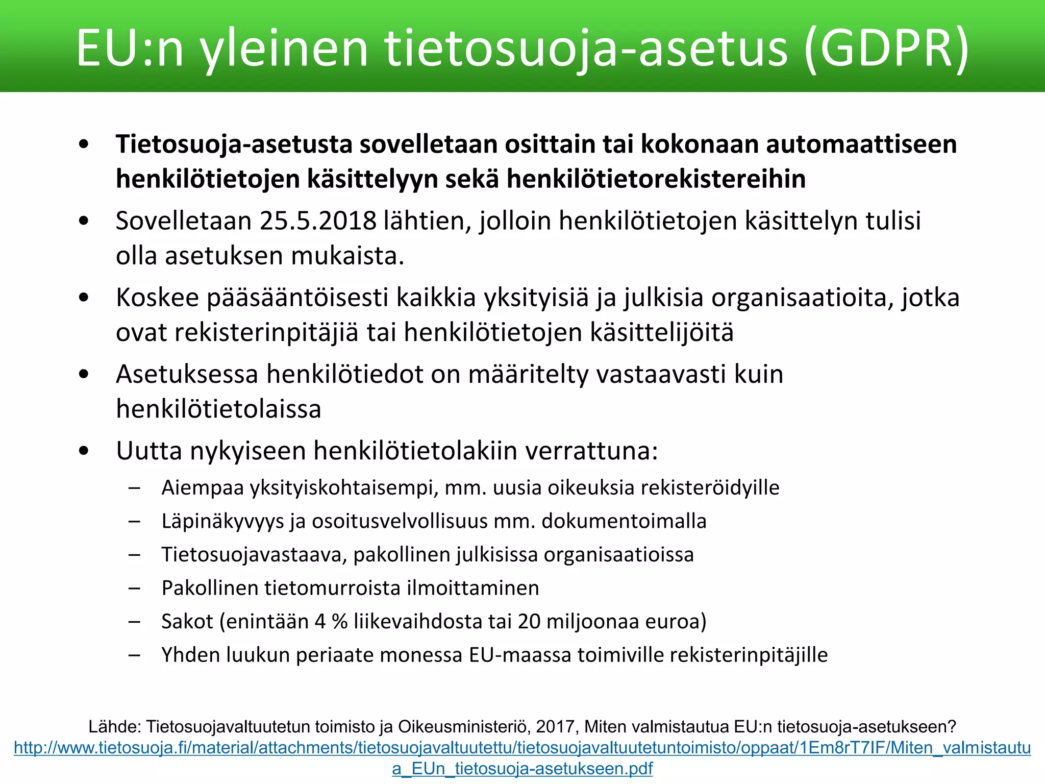 • Tietosuoja-asetusta sovelletaan osittain tai kokonaan automaattiseen
henkilötietojen käsittelyyn sekä henkilötietorekistereihin
• Sovelletaan 25.5.2018 lähtien, jolloin henkilötietojen käsittelyn tulisi
olla asetuksen mukaista.
• Koskee pääsääntöisesti kaikkia yksityisiä ja julkisia organisaatioita, jotka
ovat rekisterinpitäjiä tai henkilötietojen käsittelijöitä
• Asetuksessa henkilötiedot on määritelty vastaavasti kuin
henkilötietolaissa
• Uutta nykyiseen henkilötietolakiin verrattuna:
– Aiempaa yksityiskohtaisempi, mm. uusia oikeuksia rekisteröidyille
– Läpinäkyvyys ja osoitusvelvollisuus mm. dokumentoimalla
– Tietosuojavastaava, pakollinen julkisissa organisaatioissa
– Pakollinen tietomurroista ilmoittaminen
– Sakot (enintään 4 % liikevaihdosta tai 20 miljoonaa euroa)
– Yhden luukun periaate monessa EU-maassa toimiville rekisterinpitäjille
EU:n yleinen tietosuoja-asetus (GDPR)
Lähde: Tietosuojavaltuutetun toimisto ja Oikeusministeriö, 2017, Miten valmistautua EU:n tietosuoja-asetukseen?
http://www.tietosuoja.fi/material/attachments/tietosuojavaltuutettu/tietosuojavaltuutetuntoimisto/oppaat/1Em8rT7IF/Miten_valmistautu
a_EUn_tietosuoja-asetukseen.pdf
 