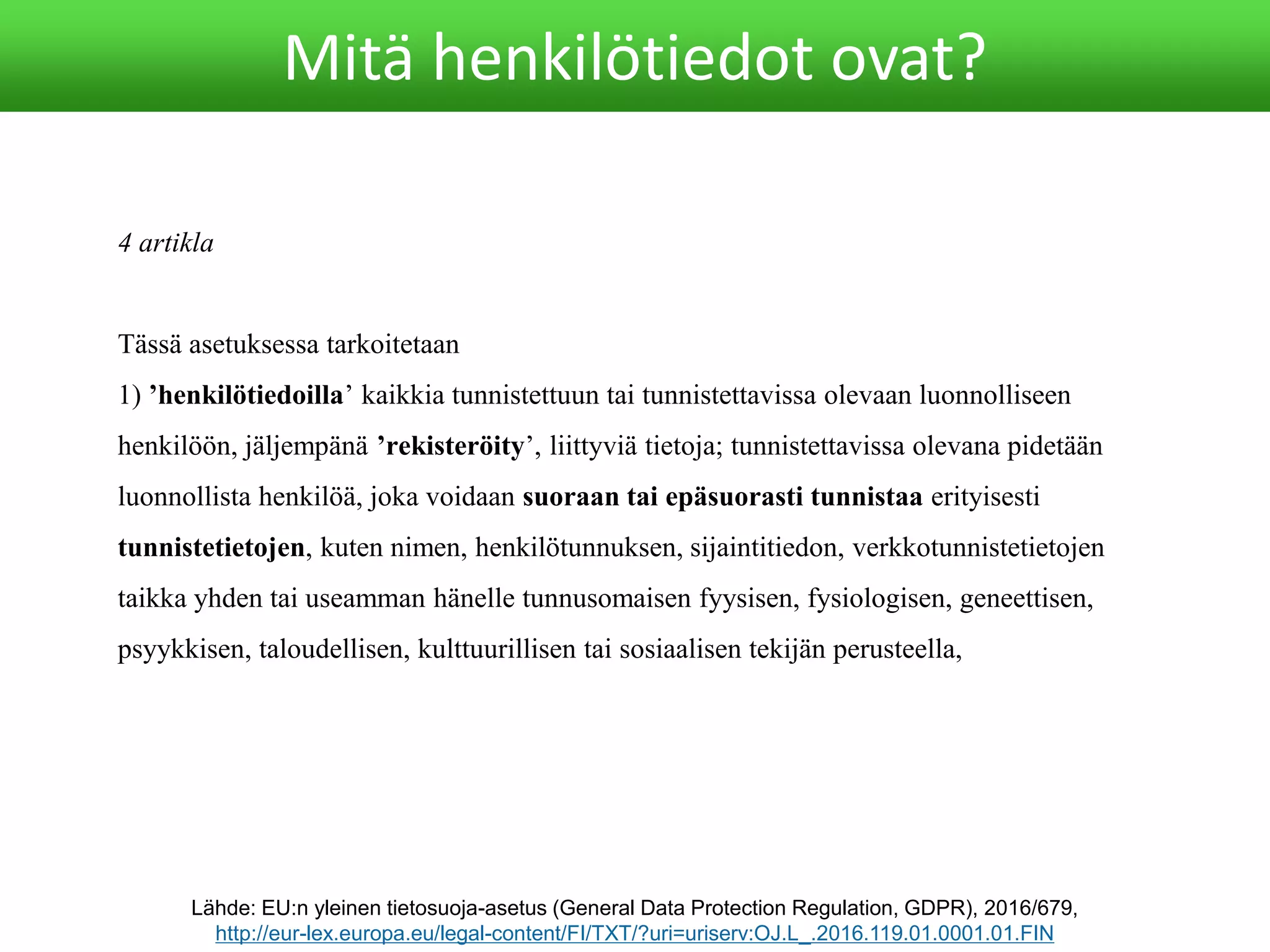 4 artikla
Tässä asetuksessa tarkoitetaan
1) ’henkilötiedoilla’ kaikkia tunnistettuun tai tunnistettavissa olevaan luonnolliseen
henkilöön, jäljempänä ’rekisteröity’, liittyviä tietoja; tunnistettavissa olevana pidetään
luonnollista henkilöä, joka voidaan suoraan tai epäsuorasti tunnistaa erityisesti
tunnistetietojen, kuten nimen, henkilötunnuksen, sijaintitiedon, verkkotunnistetietojen
taikka yhden tai useamman hänelle tunnusomaisen fyysisen, fysiologisen, geneettisen,
psyykkisen, taloudellisen, kulttuurillisen tai sosiaalisen tekijän perusteella,
Lähde: EU:n yleinen tietosuoja-asetus (General Data Protection Regulation, GDPR), 2016/679,
http://eur-lex.europa.eu/legal-content/FI/TXT/?uri=uriserv:OJ.L_.2016.119.01.0001.01.FIN
Mitä henkilötiedot ovat?
 