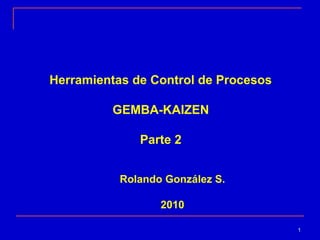 Herramientas de Control de Procesos
GEMBA-KAIZEN
Parte 2
Rolando González S.
2010
1

 