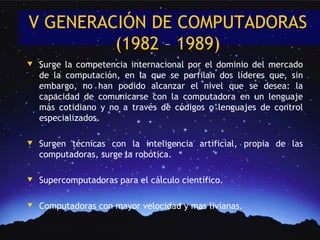 V GENERACIÓN DE COMPUTADORAS
         (1982 – 1989)
w   Surge la competencia internacional por el dominio del mercado
    de la computación, en la que se perfilan dos líderes que, sin
    embargo, no han podido alcanzar el nivel que se desea: la
    capacidad de comunicarse con la computadora en un lenguaje
    más cotidiano y no a través de códigos o lenguajes de control
    especializados.

w   Surgen técnicas con la inteligencia artificial, propia de las
    computadoras, surge la robótica.

w   Supercomputadoras para el cálculo científico.

w   Computadoras con mayor velocidad y mas livianas.
 