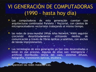 VI GENERACIÓN DE COMPUTADORAS
      (1990 – hasta hoy día)
w   Las computadoras de esta generación cuentan con
    arquitecturas combinadas Paralelo / Vectorial, con cientos de
    microprocesadores vectoriales trabajando al mismo tiempo.

w   las redes de área mundial (Wide Area Network, WAN) seguirán
    creciendo     desorbitadamente     utilizando     medios     de
    comunicación a través de fibras ópticas y satélites, con anchos
    de banda impresionantes.

w   Las tecnologías de esta generación ya han sido desarrolladas o
    están en ese proceso. Algunas de ellas son: inteligencia /
    artificial distribuida; teoría del caos, sistemas difusos,
    holografía, transistores ópticos, etcétera.

w   Aparecen las redes inalámbricas.
 