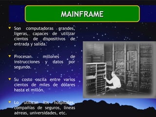 MAINFRAME
w   Son computadoras grandes,
    ligeras, capaces de utilizar
    cientos de dispositivos de
    entrada y salida.

w   Procesan      millones    de
    instrucciones y datos    por
    segundo.

w   Su costo oscila entre varios
    cientos de miles de dólares
    hasta el millón.

w   Lo utilizan los hospitales,
    compañías de seguros, líneas
    aéreas, universidades, etc.
 
