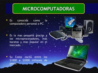 MICROCOMPUTADORAS

w   Es   conocida    como      la
    computadora personal o PC.



w   Es la mas pequeña gracias a
    los microprocesadores, mas
    baratas y mas popular en el
    mercado.



w   Su Costo oscila entre los
    $1000 a $2000 millones de
    pesos.
 