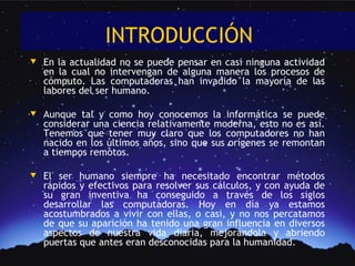 INTRODUCCIÓN
w   En la actualidad no se puede pensar en casi ninguna actividad
    en la cual no intervengan de alguna manera los procesos de
    cómputo. Las computadoras han invadido la mayoría de las
    labores del ser humano.

w   Aunque tal y como hoy conocemos la informática se puede
    considerar una ciencia relativamente moderna, esto no es así.
    Tenemos que tener muy claro que los computadores no han
    nacido en los últimos años, sino que sus orígenes se remontan
    a tiempos remotos.

w   El ser humano siempre ha necesitado encontrar métodos
    rápidos y efectivos para resolver sus cálculos, y con ayuda de
    su gran inventiva ha conseguido a través de los siglos
    desarrollar las computadoras. Hoy en día ya estamos
    acostumbrados a vivir con ellas, o casi, y no nos percatamos
    de que su aparición ha tenido una gran influencia en diversos
    aspectos de nuestra vida diaria, mejorándola y abriendo
    puertas que antes eran desconocidas para la humanidad.
 