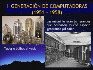 I GENERACIÓN DE COMPUTADORAS
          (1951 – 1958)
                          Las máquinas eran tan grandes
                          que ocupaban mucho espacio
                          generando así calor




Tubos o bulbos al vacío
 