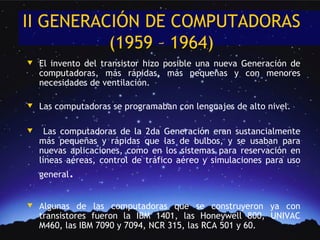 II GENERACIÓN DE COMPUTADORAS
          (1959 – 1964)
w   El invento del transistor hizo posible una nueva Generación de
    computadoras, más rápidas, más pequeñas y con menores
    necesidades de ventilación.

w   Las computadoras se programaban con lenguajes de alto nivel.

w     Las computadoras de la 2da Generación eran sustancialmente
    más pequeñas y rápidas que las de bulbos, y se usaban para
    nuevas aplicaciones, como en los sistemas para reservación en
    líneas aéreas, control de tráfico aéreo y simulaciones para uso
    general.

w   Algunas de las computadoras que se construyeron ya con
    transistores fueron la IBM 1401, las Honeywell 800, UNIVAC
    M460, las IBM 7090 y 7094, NCR 315, las RCA 501 y 60.
 