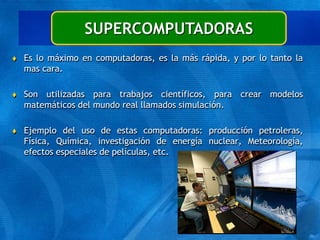  Es lo máximo en computadoras, es la más rápida, y por lo tanto la
mas cara.
 Son utilizadas para trabajos científicos, para crear modelos
matemáticos del mundo real llamados simulación.
 Ejemplo del uso de estas computadoras: producción petroleras,
Física, Química, investigación de energía nuclear, Meteorología,
efectos especiales de películas, etc.
SUPERCOMPUTADORAS
 