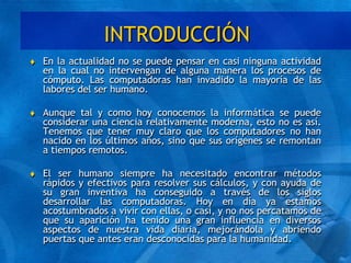 INTRODUCCIÓN
 En la actualidad no se puede pensar en casi ninguna actividad
en la cual no intervengan de alguna manera los procesos de
cómputo. Las computadoras han invadido la mayoría de las
labores del ser humano.
 Aunque tal y como hoy conocemos la informática se puede
considerar una ciencia relativamente moderna, esto no es así.
Tenemos que tener muy claro que los computadores no han
nacido en los últimos años, sino que sus orígenes se remontan
a tiempos remotos.
 El ser humano siempre ha necesitado encontrar métodos
rápidos y efectivos para resolver sus cálculos, y con ayuda de
su gran inventiva ha conseguido a través de los siglos
desarrollar las computadoras. Hoy en día ya estamos
acostumbrados a vivir con ellas, o casi, y no nos percatamos de
que su aparición ha tenido una gran influencia en diversos
aspectos de nuestra vida diaria, mejorándola y abriendo
puertas que antes eran desconocidas para la humanidad.
 