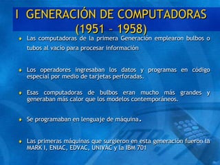 I GENERACIÓN DE COMPUTADORAS
(1951 – 1958)
 Las computadoras de la primera Generación emplearon bulbos o
tubos al vacío para procesar información
 Los operadores ingresaban los datos y programas en código
especial por medio de tarjetas perforadas.
 Esas computadoras de bulbos eran mucho más grandes y
generaban más calor que los modelos contemporáneos.
 Se programaban en lenguaje de máquina.
 Las primeras máquinas que surgieron en esta generación fueron la
MARK I, ENIAC, EDVAC, UNIVAC y la IBM 701
 