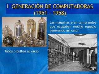 I GENERACIÓN DE COMPUTADORAS
(1951 – 1958)
Tubos o bulbos al vacío
Las máquinas eran tan grandes
que ocupaban mucho espacio
generando así calor
 