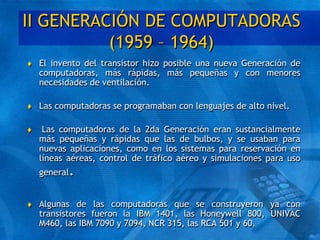 II GENERACIÓN DE COMPUTADORAS
(1959 – 1964)
 El invento del transistor hizo posible una nueva Generación de
computadoras, más rápidas, más pequeñas y con menores
necesidades de ventilación.
 Las computadoras se programaban con lenguajes de alto nivel.
 Las computadoras de la 2da Generación eran sustancialmente
más pequeñas y rápidas que las de bulbos, y se usaban para
nuevas aplicaciones, como en los sistemas para reservación en
líneas aéreas, control de tráfico aéreo y simulaciones para uso
general.
 Algunas de las computadoras que se construyeron ya con
transistores fueron la IBM 1401, las Honeywell 800, UNIVAC
M460, las IBM 7090 y 7094, NCR 315, las RCA 501 y 60.
 