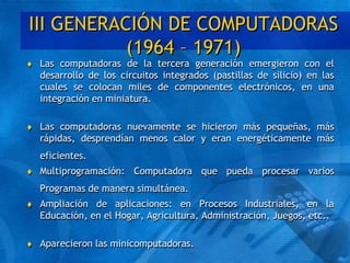III GENERACIÓN DE COMPUTADORAS
(1964 – 1971)
 Las computadoras de la tercera generación emergieron con el
desarrollo de los circuitos integrados (pastillas de silicio) en las
cuales se colocan miles de componentes electrónicos, en una
integración en miniatura.
 Las computadoras nuevamente se hicieron más pequeñas, más
rápidas, desprendían menos calor y eran energéticamente más
eficientes.
 Multiprogramación: Computadora que pueda procesar varios
Programas de manera simultánea.
 Ampliación de aplicaciones: en Procesos Industriales, en la
Educación, en el Hogar, Agricultura, Administración, Juegos, etc..
 Aparecieron las minicomputadoras.
 