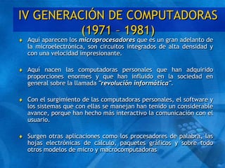 IV GENERACIÓN DE COMPUTADORAS
(1971 – 1981)
 Aquí aparecen los microprocesadores que es un gran adelanto de
la microelectrónica, son circuitos integrados de alta densidad y
con una velocidad impresionante.
 Aquí nacen las computadoras personales que han adquirido
proporciones enormes y que han influido en la sociedad en
general sobre la llamada "revolución informática".
 Con el surgimiento de las computadoras personales, el software y
los sistemas que con ellas se manejan han tenido un considerable
avance, porque han hecho más interactivo la comunicación con el
usuario.
 Surgen otras aplicaciones como los procesadores de palabra, las
hojas electrónicas de cálculo, paquetes gráficos y sobre todo
otros modelos de micro y macrocomputadoras
 
