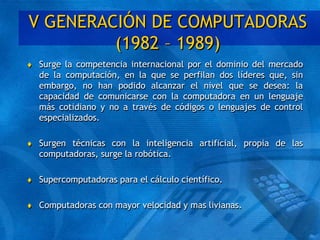 V GENERACIÓN DE COMPUTADORAS
(1982 – 1989)
 Surge la competencia internacional por el dominio del mercado
de la computación, en la que se perfilan dos líderes que, sin
embargo, no han podido alcanzar el nivel que se desea: la
capacidad de comunicarse con la computadora en un lenguaje
más cotidiano y no a través de códigos o lenguajes de control
especializados.
 Surgen técnicas con la inteligencia artificial, propia de las
computadoras, surge la robótica.
 Supercomputadoras para el cálculo científico.
 Computadoras con mayor velocidad y mas livianas.
 