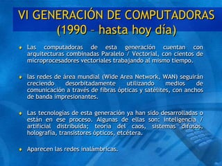 VI GENERACIÓN DE COMPUTADORAS
(1990 – hasta hoy día)
 Las computadoras de esta generación cuentan con
arquitecturas combinadas Paralelo / Vectorial, con cientos de
microprocesadores vectoriales trabajando al mismo tiempo.
 las redes de área mundial (Wide Area Network, WAN) seguirán
creciendo desorbitadamente utilizando medios de
comunicación a través de fibras ópticas y satélites, con anchos
de banda impresionantes.
 Las tecnologías de esta generación ya han sido desarrolladas o
están en ese proceso. Algunas de ellas son: inteligencia /
artificial distribuida; teoría del caos, sistemas difusos,
holografía, transistores ópticos, etcétera.
 Aparecen las redes inalámbricas.
 