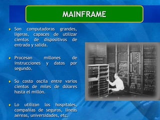  Son computadoras grandes,
ligeras, capaces de utilizar
cientos de dispositivos de
entrada y salida.
 Procesan millones de
instrucciones y datos por
segundo.
 Su costo oscila entre varios
cientos de miles de dólares
hasta el millón.
 Lo utilizan los hospitales,
compañías de seguros, líneas
aéreas, universidades, etc.
MAINFRAME
 