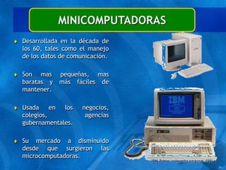 MINICOMPUTADORAS
 Desarrollada en la década de
los 60, tales como el manejo
de los datos de comunicación.
 Son mas pequeñas, mas
baratas y más fáciles de
mantener.
 Usada en los negocios,
colegios, agencias
gubernamentales.
 Su mercado a disminuido
desde que surgieron las
microcomputadoras.
 