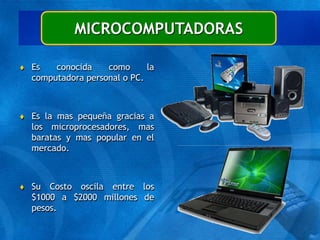 MICROCOMPUTADORAS
 Es conocida como la
computadora personal o PC.
 Es la mas pequeña gracias a
los microprocesadores, mas
baratas y mas popular en el
mercado.
 Su Costo oscila entre los
$1000 a $2000 millones de
pesos.
 
