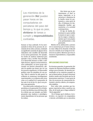 Otro factor que no por
   Los miembros de la                                         mencionarse al final es
                                                              menos importante es la
   generación Net pueden                                      estructura y dinámicas de
   pasar horas en las                                         la familia actual de per-
                                                              tenencia y, como parte de
   computadoras sin                                           ello, el fenómeno de des-
                                                              integración familiar que
   percatarse del paso del                                    caracteriza a la sociedad
   tiempo y, lo que es peor,                                  contemporánea.
                                                                  El tipo de familia de-
   olvidarse de tareas a                                      terminará en gran medida
                                                              la manera en que se expre-
   cumplir y responsabilidades                                san los rasgos y comporta-
   contraídas.                                                mientos que le son propios
                                                              a los pertenecientes a esta
                                                              generación.
humano se haya acelerado. Se ha incre-            Muchos de los adolescentes y jóvenes
mentado el ritmo de los procesos de cre-       net se caracterizan por el temor al fraca-
cimiento de los niños y jóvenes, existiendo    so como reflejo de la situación vivida del
un significativo aumento de algunos de los     seno de su familia al ser testigo de la his-
indicadores más sensibles del desarrollo       toria de sus padres. Mientras que otros se
en las nuevas generaciones. Por ejemplo,       muestran emprendedores y responsables
los niveles de madurez intelectual para        socialmente.
aprender a leer y escribir. Esta celeridad
en el desarrollo humano se debe a múl-
tiples factores, algunos socioeconómicos,      Implicaciones educativas
otros ambientales, un tercer grupo rela-
cionado con factores alimentarios, ade-        En términos generales, la generación Net
más de aquellos que tienen que ver con         requiere de relaciones familiares estables
los procesos migratorios y el intercambio      aunque pocos formales, de atención per-
genético entre los miembros de una pa-         sonalizada en los contextos grupales en
reja. Todo lo anterior ha sido puesto en       que se desenvuelven, de apoyo emocional
evidencia en numerosas investigaciones         positivo mucho más frecuente que los de
experimentales y se evidencia entre otras      generaciones anteriores. Y como parte de
cosas en la aptitud de la generación de        esto, de un proceso de comunicación ho-
hoy ante el uso de las tic, que le son pro-    rizontal y asertivo, abierto y de compren-
pias como generación.                          sión empática.
    Una observación realizada por los es-          Pero, sobre todo, necesitan que ten-
pecialistas en la generación N es el desfa-    gamos expectativas altas y positivas con
se entre las distintas áreas del desarrollo.   ellos, de tal modo que se haga realidad el
Es evidente que, por ejemplo, son bioló-       “efecto pigmalión”.
gicamente muy maduros y psicológica-                Por el tiempo que le dedican a la te-
mente dependientes de las personas que         levisión y en especial a la computadora
les rodean.                                    e internet, actividades por su naturaleza




                                                                                              debate   81 
 