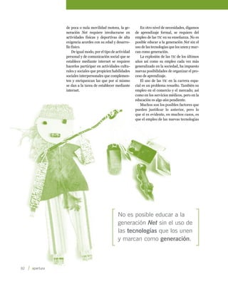 de poca o nula movilidad motora, la ge-          En otro nivel de necesidades, digamos
         neración Net requiere involucrarse en         de aprendizaje formal, se requiere del
         actividades físicas y deportivas de alta      empleo de las tic en su enseñanza. No es
         exigencia acordes con su edad y desarro-      posible educar a la generación Net sin el
         llo físico.                                   uso de las tecnologías que los unen y mar-
             De igual modo, por el tipo de actividad   can como generación.
         personal y de comunicación social que se         La explosión de las tic de los últimos
         establece mediante internet se requiere       años así como su empleo cada vez más
         hacerlos participar en actividades cultu-     generalizado en la sociedad, ha impuesto
         rales y sociales que propicien habilidades    nuevas posibilidades de organizar el pro-
         sociales interpersonales que complemen-       ceso de aprendizaje.
         ten y enriquezcan las que por sí mismo           El uso de las tic en la carrera espa-
         se dan a la tarea de establecer mediante      cial es un problema resuelto. También su
         internet.                                     empleo en el comercio y el mercado; así
                                                       como en los servicios médicos, pero en la
                                                       educación es algo aún pendiente.
                                                          Muchos son los posibles factores que
                                                       pueden justificar lo anterior, pero lo
                                                       que sí es evidente, en muchos casos, es
                                                       que el empleo de las nuevas tecnologías




                                           No es posible educar a la
                                           generación Net sin el uso de
                                           las tecnologías que los unen
                                           y marcan como generación.



82    
 