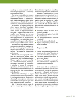 constituye un reto a vencer más en lo re-       las tradicionales, lo que hacen es ampliar y
ferido a lo pedagógico, que a lo tecnológi-     enriquecer las posibilidades de educación.
co propiamente dicho.                                Lo nuevo y distintivo está en la forma
    Y es que no se trata de insertar lo nuevo   en que usamos los recursos, tanto los re-
en lo viejo, o seguir haciendo lo mismo con     cientes como los que no lo son, en su com-
las tecnologías de punta. De lo que se trata,   binación e integración, en el respeto a su
es de diseñar nuevos ambientes de apren-        código propio de comunicación y sobre
dizaje acordes con el estado del arte de las    todo en el empleo pedagógico, didáctico,
ciencias y las tecnologías contemporáneas.      que hacemos de cada uno y de todos, in-
    El problema no se puede reducir tan         tegrados como un sistema. Por eso que no
sólo a tener o “introducir” tecnología.         basta con tener:
Lo que se impone es hacer un buen uso
de ella, es decir, un empleo acorde con la      	 Tecnología, la mejor, de marca, de ca-
naturaleza y finalidad del proceso al cual        lidad y en cantidad.
se aplica y debe “ajustarse” para que ésta,     	 Acceso a internet rápido, el más rápi-
la tecnología, sea capaz de dar los resul-        do, e inalámbrico.
tados que posibilitan sus extraordinarias       	 Una plataforma electrónica comercial
potencialidades y que se justifique plena-        “acreditada”.
mente la inversión que se realiza. Más que      	 Servicio de apoyo a todos (7/24).
informar lo que se debe hacer es formar.        	 Equipo de ingenieros y técnicos alta-
    Por ejemplo, el éxito de las tecnologías      mente calificados.
en el campo de la medicina esta dado, en-
tre otras razones, porque la pertinencia           Tampoco es válido:
en que se aplica está en pos de la salud del
paciente y del trabajo del médico como          	 Diseñar los cursos en función de la
profesionista.                                    plataforma electrónica, “llenando” es-
    Introducir la tecnología por la tecno-        pacios de actividades y participación.
logía en la educación es absurdo, y más         	 Los cursos estandarizados hechos en
temprano que tarde resultará un fracaso.          serie y para siempre.
Hay que emplear los recursos tecnológi-         	 Los cursos “hechos” por personas aje-
cos –que son muchos y con grandes po-             nas al maestro de la asignatura, sin
sibilidades–, para hacer las cosas mejor          trabajo académico en equipo.
y optimizar el proceso de enseñanza-
aprendizaje, de todos y cada uno de sus            De lo que se trata es que los nuevos
componentes y entre ellos del maestro, no       ambientes de aprendizaje sean una forma
como un técnico, sino como profesional          de organizar el proceso de enseñanza
de la educación.                                presencial y a distancia que implica el
    La cuestión de tecnología no es per         empleo de tecnología, pero no se reduce
se del proceso de enseñanza-aprendiza-          a ello, lo que se busca es crear una situa-
je como un todo, en la que el maestro, el       ción educativa centrada en el estudiante y
alumno y la tecnología son, entre otros,        que fomente su autoaprendizaje, la cons-
componentes de este proceso que tiene           trucción social de su conocimiento, y como
lugar en las instituciones educativas.          parte de este proceso, el desarrollo de su
    Las tic propician nuevas formas de          pensamiento crítico y creativo mediante el
aprender que, por supuesto, no sustituyen a     trabajo en equipo cooperativo y el acceso




                                                                                               debate   83 
 