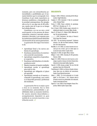 momento, pero con extraordinarias po-        Bibliografía
tencialidades y posibilidades por el mo-
mento histórico que le corresponde vivir.    Careaga, A. (2001), E-Ministry: connecting with the Net ge-
Constituye el por ciento mayoritario en           neration, Kregel Publications.
términos estadísticos y demográficos de      Coupland, D. (1991), Generation X: Tales for accelerated
la sociedad contemporánea. Por ejemplo,           culture, Shompoo Planet.
sólo en los eu son algo más de 88 millo-     Ferreiro, R. (2000), Nuevos ambientes de aprendizaje,
nes, mucho más de lo que en su tiempo             INPUT. No. 21, Barcelona. pp. 72 – 74.
fue la Baby Boomer.                          Gros, B. (Coord.), (2004), Pantallas, juegos y educación. La
    Constituyen a su vez un reto a nivel          alfabetización digital en la escuela, Bilbao: Desclée.
social general, en los procesos de demo-     Howe, N., W. Strauss y R. J. Matson (2003), Millennials Ri-
cratización, comercio y mercado, entrete-         sing: The next great generation.
nimiento y diversión, y por supuesto para                 (1992), Generations: the history of America’s
las instituciones históricamente dedicadas        future, Nueva York: Perennial.
a la formación de las nuevas generaciones.   icde (1997), “The new learning environment”, Conference
    La generación Net exige el movimien-          abstracts, The 18th icde World Conference, Philadel-
to de:                                            phia: Penn State University.
                                             Moratalla, D., et ál. (2002), Las nuevas funciones de la es-
	 Aprendizaje lineal a los nuevos am-             cuela que mira al futuro. ¿qué se le debe exigir a la
  bientes de aprendizaje.                         escuela del nuevo milenio?, España: Bruño.
	 Enseñanza memorística a la construc-       Negroponte, N. (1996), Ser digital, México: Océano.
  ción social del conocimiento.              Oblinger, D. (eds.) (2005), Educating the Net generation,
	 Aprendizaje competitivo al aprendiza-           Educase, e-Book.
  je cooperativo.                            Reggini, H. C. (2005), El futuro no es más lo que era. La tec-
	 Enseñanza individualista a la interde-          nología y la gente en tiempos de internet, Buenos Aires:
  pendencia social.                               Editorial de la Universidad Católica Argentina.
	 Maestro trasmisor al maestro mediador.     Tapscott, D. (1998), Growing up digital: The rise of the Net
	 Aprendizaje escolar al aprendizaje              generation, Nueva York: McGraw-Hill.
  para toda la vida.                         Tirado Morueta, R. (2004), Los Entornos Virtuales de Apren-
	 Aprendizaje por obligación al placer            dizaje: Bases para una didáctica del conocimiento,
  por aprender.                                   España: Grupo Editorial Universitario.
	 Aprendizaje centrado en el maestro y       Salinas, J. (2000), “El rol del profesorado en el mundo
  contenido al aprendizaje, cuyo centro           digital”, en: Del Carmen, L. (Ed.), Simposio sobre la
  es el desarrollo personal y profesional         formación inicial de los profesionales de la educación,
  del estudiante.                                 España: Universidad de Girona.
                                             Segovia O., F. (ed.) (2003), El Aula Inteligente. Nuevas Pers-
   La generación Net no es mejor o peor           pectivas, Madrid, España: Espasa-Calpe.
a otras en su momento. Eso sí, tiene
extraordinarias potencialidades y po-
sibilidades dado su momento histórico.
De nuestra atención desarrolladora y
acompañamiento dependerá en gran
medida de su correcta inserción y con-
tribución social.




                                                                                                              debate   85 
 