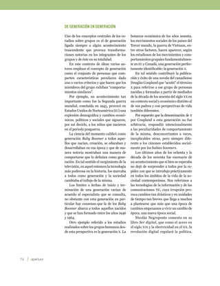 De generación en generación

         Uno de los conceptos centrales de los es-     bonanza económica de los años sesenta,
         tudios sobre grupos es el de generación       los movimientos sociales de los países del
         ligada siempre a algún acontecimiento         Tercer mundo, la guerra de Vietnam, en-
         trascendente que provoca transforma-          tre otros factores, hacen aparecer, según
         ciones notorias en los integrantes de los     los estudiosos de los movimientos y com-
         grupos y de éste en su totalidad.             portamientos grupales fundamentalmen-
             En este contexto de ideas varios au-      te en eu y Canadá, una generación perfec-
         tores emplean el concepto de generación       tamente identificable: la generación x.
         como el conjunto de personas que com-             En tal sentido contribuyó la publica-
         parten características peculiares dado        ción y éxito de una novela del canadiense
         uno o varios criterios y que hacen que los    Douglas Coupland que “acuñó” el término
         miembros del grupo exhiban “comporta-         x para referirse a ese grupo de personas
         mientos similares”.                           nacidas y formadas a partir de mediados
             Por ejemplo, un acontecimiento tan        de la década de los sesenta del siglo xx en
         importante como fue la Segunda guerra         un contexto social y económico distinto al
         mundial, concluida en 1945, provocó en        de sus padres y con perspectivas de vida
         Estados Unidos de Norteamérica (eu) una       también diferentes.
         explosión demográfica y cambios econó-            Por supuesto que la denominación de x
         micos, políticos y sociales que signaron,     por Coupland a esta generación no fue
         por así decirlo, a los niños que nacieron     arbitraria, respondió intencionalmente
         en el periodo posguerra.                      a las peculiaridades de comportamiento
             La ciencia del momento calificó como      de la misma, desconcertantes a veces,
         generación Baby Boomer a todos aque-          inexplicables otras, pero siempre dife-
         llos que nacían, creación, se educaban y      rente a los cánones establecidos social-
         desarrollaban en esa época y que de ma-       mente por los babies boomers.
         nera notoria mostraban una manera de              Los últimos años de los ochenta y la
         comportarse que lo definían como gene-        década de los noventa fue escenario de
         ración. En tal sentido el surgimiento de la   un acontecimiento que si bien se esperaba
         televisión, en aquel entonces la tecnología   no dejó de sorprender a todos por la ra-
         más poderosa en la historia, los marcaba      pidez con que se introdujo prácticamente
         a todos como generación y la sociedad         en todos los ámbitos de la vida de la so-
         cambiaba al influjo de la misma.              ciedad contemporánea. Nos referimos a
             Los límites o fechas de inicio y ter-     las tecnologías de la información y de las
         minación de una generación varían de          comunicaciones tic, cuya irrupción pro-
         acuerdo al especialista que se consulta,      voca cambios tan drásticos y en unidades
         no obstante con esta generación en par-       de tiempo tan breves que llega a muchos
         ticular hay consenso que la de los Baby       a plantearse que más que una época de
         Boomer abarca a todos aquellos nacidos        cambios empezamos a vivir un cambio de
         y que se han formado entre los años 1946      época, una nueva época social.
         y 1964.                                           Nicolás Negroponte comenta en su
             Otro ejemplo referido a los estudios      libro Ser digital, que como el acero en
         realizados sobre los grupos humanos des-      el siglo xix y la electricidad en el xx , la
         de esta perspectiva es la generación x. La    revolución digital regulará la política,




74    
 