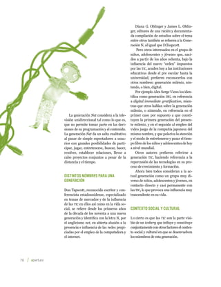 Diana G. Oblinger y James L. Oblin-
                                                       ger, editores de una recién y documenta-
                                                       da compilación de estudios sobre el tema
                                                       entre otros también se refieren a la Gene-
                                                       ración N, al igual que D.Taspcott.
                                                            Pero otros interesados en el grupo de
                                                       niños, adolescentes y jóvenes que, naci-
                                                       dos a partir de los años ochenta, bajo la
                                                       influencia del nuevo “orden” impuestos
                                                       por las tic, acuden hoy a las instituciones
                                                       educativas desde el pre escolar hasta la
                                                       universidad, prefieren reconocerlos con
                                                       otros nombres: generación milenio, nin-
                                                       tendo, o bien, digital.
                                                           Por ejemplo Alex Serge Vieux los iden-
                                                       tifica como generación dig, en referencia
                                                       a digital immediate gratification, mien-
                                                       tras que otros hablan sobre la generación
                                                       milenio, o nintendo, en referencia en el
            La generación Net considera a la tele-     primer caso por supuesto a que consti-
         visión unidireccional tal como lo que es,     tuyen la primera generación del presen-
         que no permite tomar parte en las deci-       te milenio, y en el segundo al empleo del
         siones de su programación y el contenido.     video juego de la compañía japonesa del
         La generación Net da un salto cualitativo     mismo nombre, y que polariza la atención
         al pasar de simple espectadores a usua-       y el modo de entretenerse y pasar el tiem-
         rios con grandes posibilidades de parti-      po libre de los niños y adolescentes de hoy
         cipar, jugar, entretenerse, buscar, hacer,    a nivel mundial.
         resolver, establecer relaciones, llevar a         Otros autores prefieren referirse a
         cabo proyectos conjuntos a pesar de la        generación tic, haciendo referencia a la
         distancia y el tiempo.                        repercusión de las tecnologías en su pro-
                                                       ceso de crecimiento y formación.
                                                           Ahora bien todos consideran a la ac-
         Distintos nombres para una                    tual generación como un grupo muy di-
         generación                                    verso de niños, adolescentes y jóvenes, en
                                                       contacto directo y casi permanente con
         Don Tapscott, reconocido escritor y con-      las tic, lo que provoca una influencia muy
         ferencista estadounidense, especializado      trascendente en su vida.
         en temas de mercados y de la influencia
         de las tic en ellos así como en la vida so-
         cial, se refiere desde los primeros años      Contexto social y cultural
         de la década de los noventa a una nueva
         generación y identifica con la letra N, por   Lo cierto es que las tic son la parte visi-
         el anglicismo net, en abierta alusión a la    ble de un iceberg que influye y constituye
         presencia e influencia de las redes propi-    conjuntamente con otros factores el contex-
         ciadas por el empleo de la computadora y      to social y cultural en que se desenvuelven
         el internet.                                  los miembros de esta generación.




76    
 