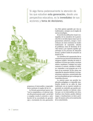 Si algo llama poderosamente la atención de
            los que estudian esta generación, desde una
            perspectiva educativa, es la inmediatez de sus
            acciones y toma de decisiones.


                                                      Los Nets quieren aprender por vías no
                                                      tradicionales y siempre con el empleo de
                                                      nuevas tecnologías.
                                                          El nivel de decodificación visual o ico-
                                                      nográfica de los miembros de la genera-
                                                      ción Net es sin duda alguna mayor que en
                                                      generaciones anteriores, aunque a veces
                                                      rechazan sin total conciencia los modos
                                                      tradicionales de exposición, solución
                                                      de problemas, toma de decisiones de la
                                                      vida misma y por supuesto aquellos que
                                                      enfrentan en los procesos de educación
                                                      formal y preferir modos de actuación en
                                                      donde las tic.
                                                          Los miembros de la generación Net se
                                                      caracterizan por procesos de atención con
                                                      márgenes amplios. Atienden de modo si-
                                                      multáneo a la tarea que realiza, escuchan
                                                      música, mantienen y trabajan con varias
                                                      ventanas al unísono, atienden el teléfo-
                                                      no, responden a una pregunta que se le
                                                      hace en ese momento. En fin, posee una
                                                      capacidad de atención distinta a la de ge-
                                                      neraciones anteriores, caracterizada más
                                                      por la profundidad que por su abarque en
                                                      contenidos diversos.
                                                          Lo anterior posee una peculiar im-
                                                      plicación pedagógica: es imposible man-
                                                      tenerlos atentos en un salón de clase
         propensos al intercambio y emprende-         tradicional, con un maestro sentado ex-
         dores mediante el empleo de las tic.         poniendo un contenido que pueden per-
            La fórmula generacional parece ser:       fectamente consultar en internet, mien-
         “con la computadora y el internet todo,      tras que a su vez intercambian con otros,
         sin ello prácticamente nada”, así de fácil   localizan otras fuentes, pueden elaborar
         o complejo resulta la atención y satis-      mapas o visualizaciones, en decir, parti-
         facción de las necesidades de aprendi-       cipar de manera activa en la construcción
         zaje y crecimiento de esta generación.       de su conocimiento.




78    
 
