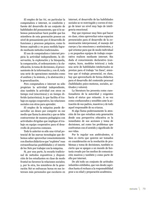 El empleo de las tic, en particular la      internet, el desarrollo de las habilidades
computadora e internet, es condición y          sociales se ve restringido y corren el ries-
fuente del desarrollo de un conjunto de         go de tener un nivel muy bajo de inteli-
habilidades del pensamiento, que si lo sa-      gencia emocional.
bemos potencializar hará posible que los            Hay que repensar muy bien qué hacer
miembros de esta generación posean un           en clase, cómo aprovechar estos espacios
nivel de pensamiento por el desarrollo de       presenciales para el desarrollo de la co-
funciones y procesos psíquicos, como lo         municación interpersonal, el manejo del
hemos aspirado y en poca medida logra-          cuerpo y las emociones y sentimientos, y
do mediante métodos tradicionales.              qué orientar para que de modo individual
    El uso de computadora e internet pro-       y en pequeños equipos de trabajo coope-
picia la actividad independiente, la ob-        rativo realicen mediante internet. Sin
servación, la exploración y la búsqueda,        duda el conocimiento declarativo (con-
la comparación, el ordenamiento y la cla-       ceptos, leyes, modelos teóricos) y toda
sificación, la toma de decisiones, el proce-    una serie de habilidades intelectuales se
samiento de la información y, con él, toda      prestan para el trabajo “en línea”, mien-
una serie de operaciones mentales como          tras que el trabajo presencial, en clase,
el análisis y la síntesis, y la abstracción y   hay que aprovecharlo de forma didáctica
la generalización.                              para el desarrollo del contenido procesal
    Pero computadora e internet no sólo         (habilidades psico-motoras, sociales, ac-
propician la actividad independiente,           titudes y valores).
sino también la actividad con otros en              La literatura los presenta como cues-
tiempo real (sincrónica) y en tiempo di-        tionadores de la autoridad y exigentes
ferido (asincrónica), lo que facilita el tra-   hacia el status quo reinante. A su vez
bajo en equipo cooperativo, las relaciones      como confianzudos y sensibles ante la ac-
sociales con otros para aprender.               tuación de sus padres, maestros y de todo
    El empleo de la máquina puede de-           aquel responsable de su crianza.
sarrollar un deseo por competir en ese              Si algo llama poderosamente la aten-
medio que llama la atención y que se debe       ción de los que estudian esta generación
contrarrestar de manera pedagógica con          desde una perspectiva educativa es la
actividades dirigidas que implique el tra-      inmediatez de sus acciones y toma de
bajo en equipo cooperativo para el desa-        decisiones, así como los problemas que
rrollo de proyectos comunes.                    confrontan con el sentido y significado de
    Todo lo anterior es sólo una virtud po-     sus vidas.
tencial de las nuevas tecnologías que de-           Por lo regular son ambivalentes, si
bemos saber aprovechar conscientemente          bien es cierto que quieren ser tomados
con diseños didácticos que “exploten” esas      en consideración en la resolución de pro-
extraordinarias posibilidades y el interés      blemas y toma de decisiones, también es
de los Nets por trabajar con la máquina.        cierto que se apegan a un mundo de fan-
    Si, por una parte, la escuela tradicio-     tasía creado por los medios de comunica-
nal de métodos expositivos y disposi-           ción masivos y también y como parte de
ción de los estudiantes en clase de modo        ello por internet.
frontal no favorece la relaciones sociales;         De ahí todo un conjunto de actitudes
y, por la otra, los miembros de la gene-        infantiles exhibidos, que van desde capri-
ración Net se enfrascan horas en sus in-        chos hasta el rechazo a la responsabilidad
tereses más personales que escolares en         pese a su edad y preparación académica.




                                                                                               debate   79 
 