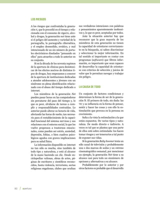 Los riesgos

         A los riesgos que confrontaba la genera-       sus verdaderas intenciones con palabras
         ción x, que le precedió en el tiempo y rela-   y pensamientos aparentemente inofensi-
         cionada con el consumo de cigarro, alco-       vos y, lo que es peor, aceptadas por todos.
         hol y drogas, la generación net tiene ante         Ante la situación anterior hay que
         sí el peligro del aumento y variedad de la     reconocer que la gran mayoría de los
         pornografía, la pornografía cibernética,       miembros de esta generación no tienen
         y el empleo desmedido, errático, y mal         la capacidad de orientarse correctamen-
         intencionado de un sin número de porta-        te en la búsqueda, ni saben discriminar
         les electrónicos diseñados “pensando en        y seleccionar la mejor información. En
         ellos” para atraerlos a todo lo anterior en    tal sentido sí importante es contar con
         su conjunto.                                   programas (software) que filtren infor-
             Si en la década de los noventa supimos     mación, es importante que sean capaces
         de la apertura de clínicas para desintoxi-     de desarrollar la capacidad de orientar-
         car de los efectos nocivos de distintos ti-    se con criterios de selección y juicios de
         pos de drogas, hoy empezamos a conocer         valor que le permitan navegar y trabajar
         de la apertura de instituciones dedicadas      sin peligro.
         a atender adolescentes y jóvenes con un
         síndrome en plena identificación relacio-
         nado con el abuso del tiempo dedicado a        La causa de todo
         internet.
             Los miembros de la generación Net          Un conjunto de factores condicionan y
         pueden pasar horas en las computadoras         determinan la forma de ser de la genera-
         sin percatarse del paso del tiempo y, lo       ción N. El primero de todo, sin duda: las
         que es peor, olvidarse de tareas a cum-        tic y su influencia en la forma de pensar,
         plir y responsabilidades contraídas. Lo        sentir y hacer las cosas y con ello la es-
         anterior puede alterar su horario de vida,     timulación que provoca en la persona en
         afectando las horas de sueño, tan necesa-      crecimiento.
         rio para el restablecimiento de la capaci-        Salta a la vista la estimulación a la que
         dad funcional del sistema nervioso y sus       están expuestos. De varios tipos y natu-
         relaciones con el entorno social, lo que los   raleza. De modo directo e indirecto. A
         vuelve propensos a trastornos emocio-          veces es tal que se plantea que una parte
         nales, como pueden ser estrés, ansiedad,       de ellos está sobre estimulada: los hacen
         depresión, fobias, o bien cuadros psico-       tomar riesgos y ser temerarios a tal punto
         lógicos agudos con graves implicaciones        de exponer sus vidas.
         para su salud física.                             Si la generación Baby boomer tenía un
             La información disponible en internet      sólo canal de televisión y probablemente
         no tan sólo es mucha, sino también de          una o dos marcas de sodas y un estreno
         todo tipo y naturaleza, y está al alcance      cinematográfico semanal, por mencionar
         de la mano haciendo un clic. Desde en-         un ejemplo, la generación Net tiene a su
         ciclopedias valiosas, obras de artes, pá-      alcance casi para todo un sinnúmero de
         ginas de escritores y científicos recono-      opciones y alternativas a su alcance.
         cidos, hasta violencia, terrorismo, sectas        Probablemente por lo anterior y por
         religiosas engañosas, clubes que ocultan       otros factores es probable que el desarrollo




80    
 