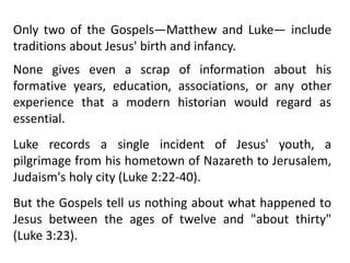 Only two of the Gospels—Matthew and Luke— include
traditions about Jesus' birth and infancy.
None gives even a scrap of information about his
formative years, education, associations, or any other
experience that a modern historian would regard as
essential.
Luke records a single incident of Jesus' youth, a
pilgrimage from his hometown of Nazareth to Jerusalem,
Judaism's holy city (Luke 2:22-40).
But the Gospels tell us nothing about what happened to
Jesus between the ages of twelve and "about thirty"
(Luke 3:23).
 