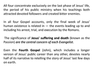 All four concentrate exclusively on the last phase of Jesus' life,
the period of his public ministry when his teachings both
attracted devoted followers and created bitter enemies.
In all four Gospel accounts, only the final week of Jesus'
human existence is related in — the events leading up to and
including his arrest, trial, and execution by the Romans.
The significance of Jesus' suffering and death (known as the
Passion) are the central concern of each Evangelist.
Even the Fourth Gospel (John), which includes a longer
version of Jesus' public career than any other, devotes nearly
half of its narrative to retelling the story of Jesus' last few days
on earth.
 