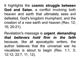 It highlights the cosmic struggle between
God and Satan, a conflict involving both
heaven and earth that ultimately sees evil
defeated, God's kingdom triumphant, and the
creation of a new earth and heaven (Rev. 12;
16; 20-21).
Revelation's message is urgent, demanding
that believers hold firm in the faith
because, like all apocalyptic writers, the
author believes that the universal war he
visualizes is about to begin (Rev. 1:1, 3;
12:12; 22:7, 11, 12).
 