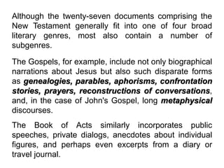 Although the twenty-seven documents comprising the
New Testament generally fit into one of four broad
literary genres, most also contain a number of
subgenres.
The Gospels, for example, include not only biographical
narrations about Jesus but also such disparate forms
as genealogies, parables, aphorisms, confrontation
stories, prayers, reconstructions of conversations,
and, in the case of John's Gospel, long metaphysical
discourses.
The Book of Acts similarly incorporates public
speeches, private dialogs, anecdotes about individual
figures, and perhaps even excerpts from a diary or
travel journal.
 
