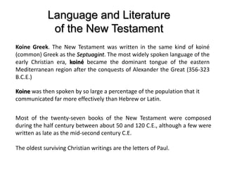 Language and Literature
of the New Testament
Koine Greek. The New Testament was written in the same kind of koiné
(common) Greek as the Septuagint. The most widely spoken language of the
early Christian era, koiné became the dominant tongue of the eastern
Mediterranean region after the conquests of Alexander the Great (356-323
B.C.E.)
Koine was then spoken by so large a percentage of the population that it
communicated far more effectively than Hebrew or Latin.
Most of the twenty-seven books of the New Testament were composed
during the half century between about 50 and 120 C.E., although a few were
written as late as the mid-second century C.E.
The oldest surviving Christian writings are the letters of Paul.
 