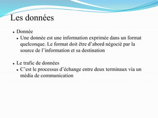 Les données
⚫ Donnée
⚫ Une donnée est une information exprimée dans un format
quelconque. Le format doit être d’abord négocié par la
source de l’information et sa destination
⚫ Le trafic de données
⚫ C’est le processus d’échange entre deux terminaux via un
média de communication
 