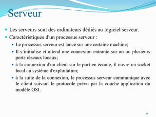 Serveur
 Les serveurs sont des ordinateurs dédiés au logiciel serveur.
 Caractéristiques d'un processus serveur :
 Le processus serveur est lancé sur une certaine machine;
 Il s’initialise et attend une connexion entrante sur un ou plusieurs
ports réseaux locaux;
 à la connexion d'un client sur le port en écoute, il ouvre un socket
local au système d'exploitation;
 à la suite de la connexion, le processus serveur communique avec
le client suivant le protocole prévu par la couche application du
modèle OSI.
34
 