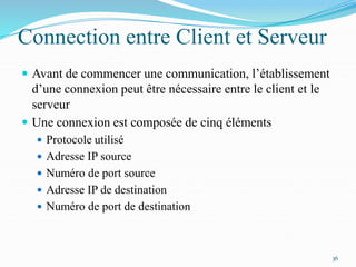 Connection entre Client et Serveur
 Avant de commencer une communication, l’établissement
d’une connexion peut être nécessaire entre le client et le
serveur
 Une connexion est composée de cinq éléments
 Protocole utilisé
 Adresse IP source
 Numéro de port source
 Adresse IP de destination
 Numéro de port de destination
36
 