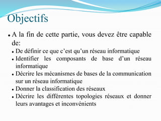 Objectifs
⚫ A la fin de cette partie, vous devez être capable
de:
⚫ De définir ce que c’est qu’un réseau informatique
⚫ Identifier les composants de base d’un réseau
informatique
⚫ Décrire les mécanismes de bases de la communication
sur un réseau informatique
⚫ Donner la classification des réseaux
⚫ Décrire les différentes topologies réseaux et donner
leurs avantages et inconvénients
 