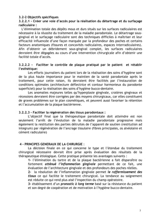 3.2-2 Objectifs spécifiques
3.2.2.1 - Créer une voie d’accès pour la réalisation du détartrage et du surfaçage
radiculaire :
L’élimination totale des dépôts mous et durs situés sur les surfaces radiculaires est
nécessaire à la réussite du traitement de la maladie parodontale. Le détartrage sous-
gingival et le surfaçage radiculaire sont des techniques difficiles à maîtriser et leur
efficacité influencée d’une façon marquée par la profondeur des poches et certains
facteurs anatomiques (fissures et concavités radiculaires, espaces interradiculaires).
Afin d’obtenir un débridement sous-gingival complet, les surfaces radiculaires
devraient être dégagées au cours d’une intervention chirurgicale afin d’obtenir une
facilité totale d’accès.
3.2.2.2 – Faciliter le contrôle de plaque pratiqué par le patient et rétablir
l’esthétique:
Les efforts journaliers du patient lors de la réalisation des soins d’hygiène sont
de la plus haute importance pour le maintien de la santé parodontale après le
traitement, pour cette raison, ils devraient être facilités par l’instauration de
conditions optimales (architecture déflectrice et contour harmonieux du parodonte
superficiel) pour la réalisation des soins d’hygiène bucco-dentaire.
Les anomalies majeures telles qu’hyperplasie gingivale, cratères gingivaux et
récessions devraient être corrigées par des moyens chirurgicaux, car elles constituent
de graves problèmes sur le plan cosmétiques, et peuvent aussi favoriser la rétention
et l’accumulation de la plaque bactérienne.
3.2.2.3 - Faciliter la régénération des tissus parodontaux :
L’objectif final que la thérapeutique parodontale doit atteindre est non
seulement l’arrêt de l’évolution de la maladie parodontale progressive mais
également la restitution des parties détruites de l’appareil de soutien (restitution ad
integrum) par régénération de l’ancrage tissulaire (fibres principales, os alvéolaire et
cément radiculaire)
4 - PRINCIPES GENERAUX DE LA CHIRURGIE :
La décision finale en ce qui concerne le type et l’étendue du traitement
chirurgical nécessaire devrait être prise après évaluation des résultats de la
thérapeutique étiologique. Cette pratique présente les avantages suivants :
1- l’élimination du tartre et de la plaque bactérienne a fait disparaître ou
fortement atténué l’inflammation gingivale permettant de ce fait, une
évaluation de l’architecture gingivale et des profondeurs des poches réelles.
2- la résolution de l’inflammation gingivale permet le raffermissement des
tissus ce qui facilite le traitement chirurgical. La tendance au saignement
est réduite ce qui rend plus aisé l’inspection du champ opératoire.
3- établissement d’un pronostic à long terme basé sur la résistance du patient
et son degré de coopération et de motivation à l’hygiène bucco-dentaire.
3
 