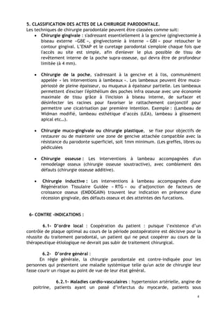 5. CLASSIFICATION DES ACTES DE LA CHIRURGIE PARODONTALE.
Les techniques de chirurgie parodontale peuvent être classées comme suit:
• Chirurgie gingivale : s'adressant essentiellement à la gencive (gingivectomie à
biseau externe «GBE », gingivectomie à interne « GBI » pour retoucher le
contour gingival. L’ENAP et le curetage parodontal s'emploie chaque fois que
l'accès au site est simple, afin d'enlever le plus possible de tissu de
revêtement interne de la poche supra-osseuse, qui devra être de profondeur
limitée (à 4 mm).
• Chirurgie de la poche, s'adressant à la gencive et à l'os, communément
appelée « les interventions à lambeaux ». Les lambeaux peuvent être muco-
périosté de pleine épaisseur, ou muqueux à épaisseur partielle. Les lambeaux
permettent d'exciser l'épithélium des poches infra osseuse avec une économie
maximale de tissu grâce à l'incision à biseau interne, de surfacer et
désinfecter les racines pour favoriser le rattachement conjonctif pour
permettre une cicatrisation par première intention. Exemple : (Lambeau de
Widman modifié, lambeau esthétique d’accès (LEA), lambeau à glissement
apical etc…).
• Chirurgie muco-gingivale ou chirurgie plastique, se fixe pour objectifs de
restaurer ou de maintenir une zone de gencive attachée compatible avec la
résistance du parodonte superficiel, soit 1mm minimum. (Les greffes, libres ou
pédiculées
• Chirurgie osseuse : Les interventions à lambeau accompagnées d'un
remodelage osseux (chirurgie osseuse soustractive), avec comblement des
défauts (chirurgie osseuse additive).
• Chirurgie inductive : Les interventions à lambeau accompagnées d'une
Régénération Tissulaire Guidée « RTG » ou d’adjonction de facteurs de
croissance osseux (EMDOGAIN) trouvent leur indication en présence d'une
récession gingivale, des défauts osseux et des atteintes des furcations.
6- CONTRE -INDICATIONS :
6.1- D’ordre local : Coopération du patient : puisque l’existence d’un
contrôle de plaque optimal au cours de la période postopératoire est décisive pour la
réussite du traitement parodontal, un patient qui ne peut coopérer au cours de la
thérapeutique étiologique ne devrait pas subir de traitement chirurgical.
6.2- D’ordre général :
En règle générale, la chirurgie parodontale est contre-indiquée pour les
personnes qui présentent une maladie systémique telle qu'un acte de chirurgie leur
fasse courir un risque au point de vue de leur état général.
6.2.1- Maladies cardio-vasculaires : hypertension artérielle, angine de
poitrine, patients ayant un passé d’infarctus du myocarde, patients sous
4
 