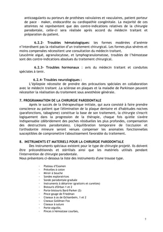 anticoagulants ou porteurs de prothèses valvulaires et vasculaires, patient porteur
de pace – maker, endocardite ou cardiopathie congénitale. La majorité de ces
atteintes ne représentent que des contre-indications relatives de la chirurgie
parodontale, celle-ci sera réalisée après accord du médecin traitant et
préparation du patient.
6.2.2- Troubles hématologiques: les formes modérées d’anémie
n’interdisent pas la réalisation d’un traitement chirurgical. Les formes plus sévères et
moins compensées nécessitent une consultation du médecin traitant.
Leucémie aiguë, agranulocytose, et lymphogranulomatose, troubles de l’hémostase
sont des contre-indications absolues du traitement chirurgical.
6.2.3- Troubles hormonaux : avis du médecin traitant et conduites
spéciales à tenir.
6.2.4- Troubles neurologiques :
L’épilepsie nécessite de prendre des précautions spéciales en collaboration
avec le médecin traitant .La sclérose en plaques et la maladie de Parkinson peuvent
nécessiter la réalisation du traitement sous anesthésie générale.
7. PROGRAMMATION DE LA CHIRURGIE PARODONTALE
Après le succès de la thérapeutique initiale, qui aura consisté à faire prendre
conscience au patient que l'élimination de la plaque dentaire et d'habitudes nocives
(parafonctions, tabagisme) constitue la base de son traitement, la chirurgie s'inscrit
logiquement dans la progression de la thérapie, chaque fois qu'elle s'avère
indispensable (débridement des poches résiduelles les plus profondes, compensation
des destructions parodontales). L'équilibration temporaire de l'occlusion et
l'orthodontie mineure seront venues compenser les anomalies fonctionnelles
susceptibles de compromettre l'aboutissement favorable du traitement.
8. INSTRUMENTS ET MATERIELS POUR LA CHIRURGIE PARODONTALE
Des instruments spéciaux existent pour le type de chirurgie projeté. Ils doivent
être préconditionnés et stérilisés ainsi que les matériels utilisés pendant
l'intervention de chirurgie parodontale.
Nous présentons ci-dessous la liste des instruments d'une trousse type.
· Plateau d’Examen
· Précelles à coton
· Miroir à bouche
· Sondes exploratrices
· Sonde parodontale graduée
· Instruments à détartrer (grattoirs et curettes)
· Bistouris d'Orban 1 et 2
· Porte-bistouris Bard-Parker (2)
· Pince gouge de Friedman
· Ciseaux à os de Ochsenbein, 1 et 2
· Ciseaux Goldman Fox
· Ciseaux à suture
· Porte-aiguille,
· Pinces à hémostase courbes,
5
 